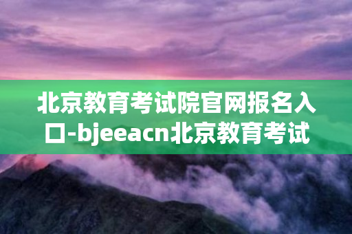 北京教育考试院官网报名入口-bjeeacn北京教育考试院