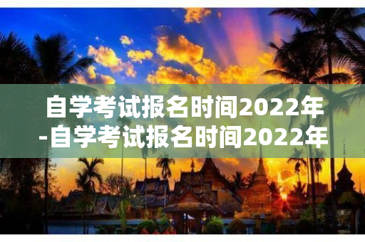 自学考试报名时间2022年-自学考试报名时间2022年江苏